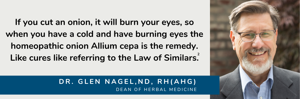 If you cut an onion it will burn your eyes, so when you have a cold and have burning eyes the homeopathic onion Allium cepa is the remedy. Like cures like referring to the Law of Similars